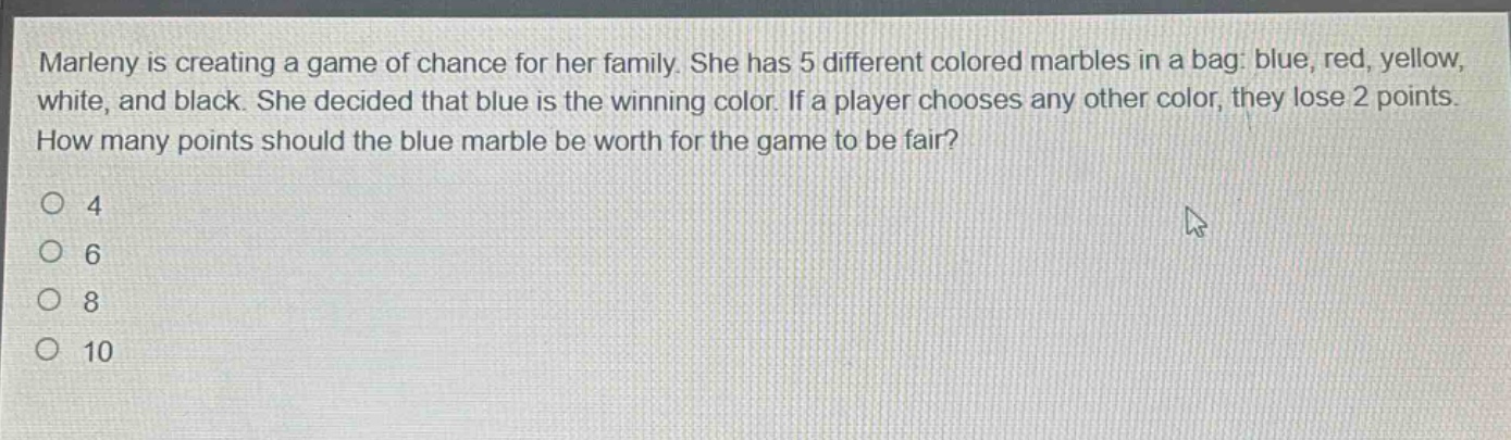 marleny is creating a game of chance for her family. she has 5 different colored marbles in a bag: blue, red, yellow, white, and black. she decided that blue is the winning color. if a player chooses any other color, they lose 2 points. how many points should the blue marble be worth for the game to be fair?\n4\n6\n8\n10