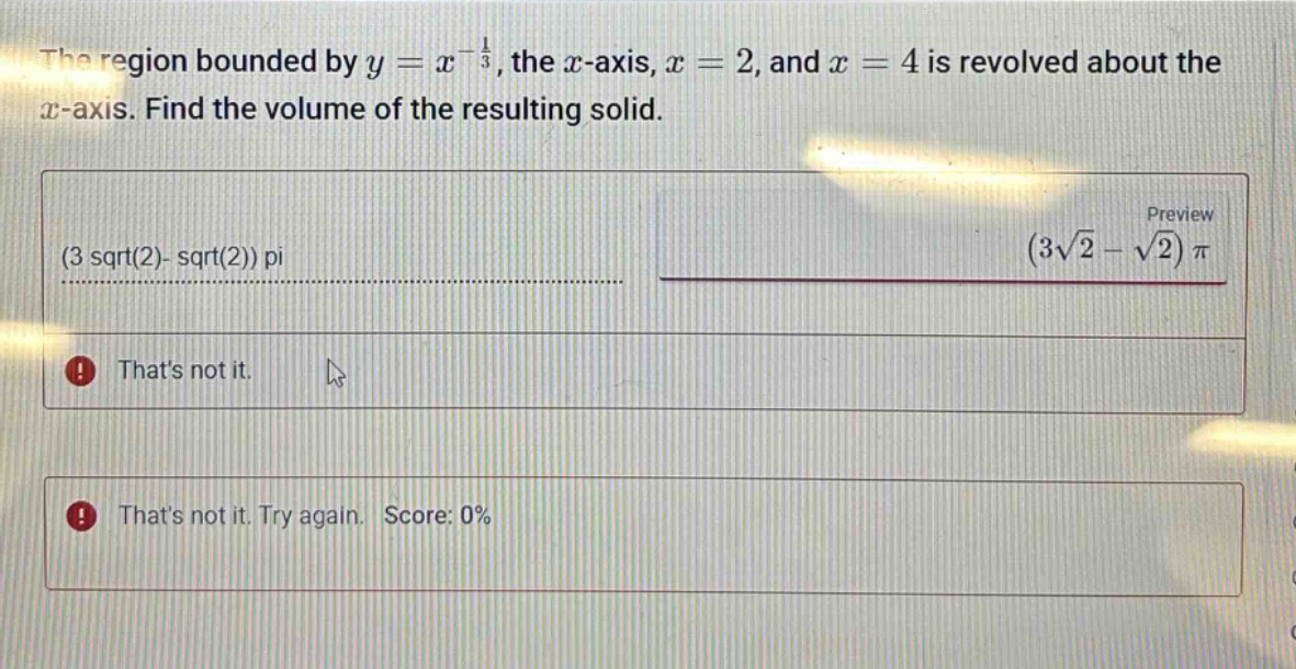 the region bounded by y = x^(-1/3), the x - axis, x = 2, and x = 4 is revolved about the x - axis. find the volume of the resulting solid. (3 sqrt(2)- sqrt(2)) pi (3√2 - √2)π thats not it. thats not it. try again. score: 0%