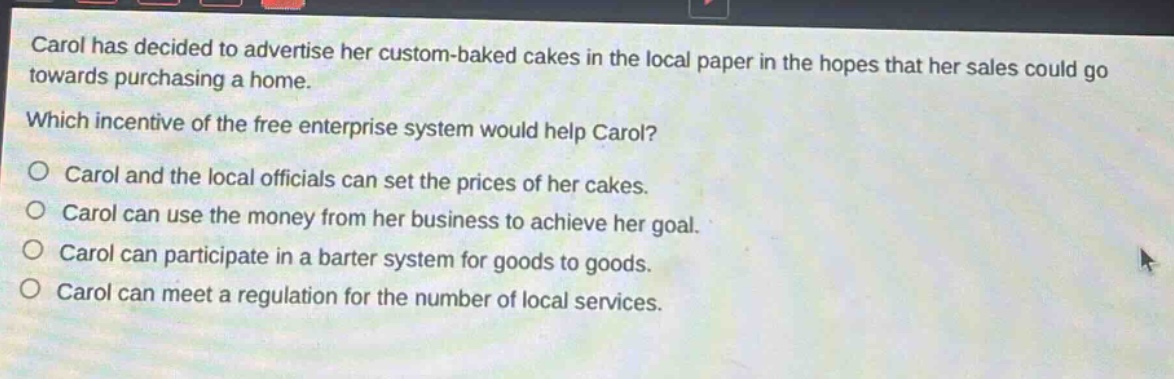 carol has decided to advertise her custom - baked cakes in the local paper in the hopes that her sales could go towards purchasing a home. which incentive of the free enterprise system would help carol? o carol and the local officials can set the prices of her cakes. o carol can use the money from her business to achieve her goal. o carol can participate in a barter system for goods to goods. o carol can meet a regulation for the number of local services.