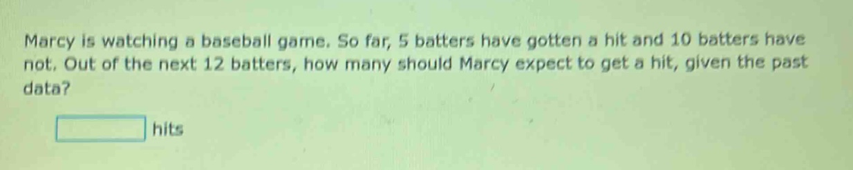 marcy is watching a baseball game. so far, 5 batters have gotten a hit and 10 batters have not. out of the next 12 batters, how many should marcy expect to get a hit, given the past data? hits