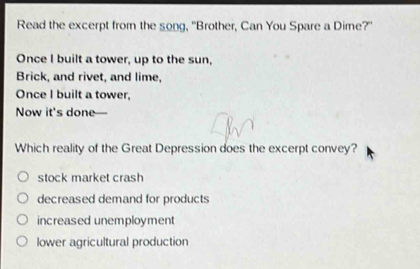 read the excerpt from the song, \brother, can you spare a dime?\ once i built a tower, up to the sun, brick, and rivet, and lime, once i built a tower, now its done— which reality of the great depression does the excerpt convey? stock market crash decreased demand for products increased unemployment lower agricultural production