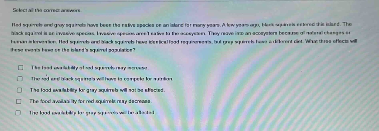 select all the correct answers. red squirrels and gray squirrels have been the native species on an island for many years. a few years ago, black squirrels entered this island. the black squirrel is an invasive species. invasive species arent native to the ecosystem. they move into an ecosystem because of natural changes or human intervention. red squirrels and black squirrels have identical food requirements, but gray squirrels have a different diet. what three effects will these events have on the islands squirrel population? the food availability of red squirrels may increase. the red and black squirrels will have to compete for nutrition. the food availability for gray squirrels will not be affected. the food availability for red squirrels may decrease. the food availability for gray squirrels will be affected.
