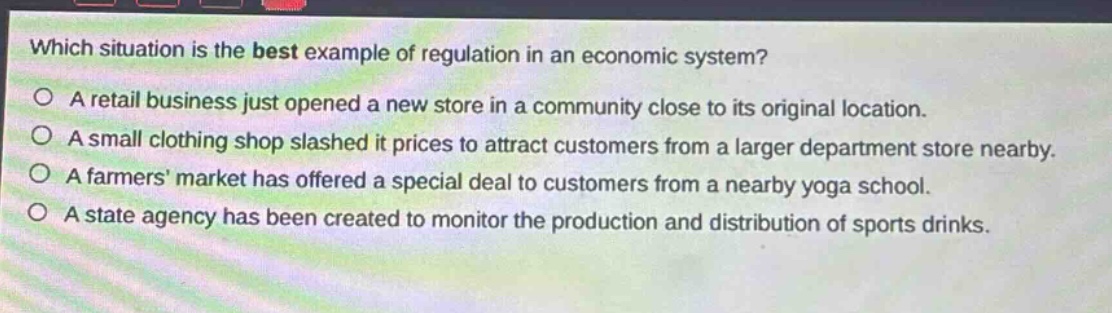 which situation is the best example of regulation in an economic system? a retail business just opened a new store in a community close to its original location. a small clothing shop slashed it prices to attract customers from a larger department store nearby. a farmers market has offered a special deal to customers from a nearby yoga school. a state agency has been created to monitor the production and distribution of sports drinks.