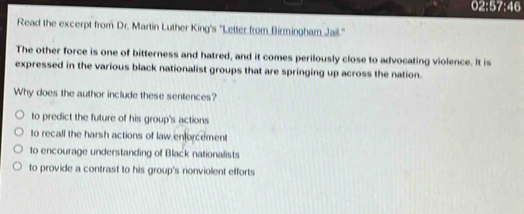 read the excerpt from dr. martin luther kings \letter from birmingham jail.\ the other force is one of bitterness and hatred, and it comes perilously close to advocating violence. it is expressed in the various black nationalist groups that are springing up across the nation. why does the author include these sentences? to predict the future of his groups actions to recall the harsh actions of law enforcement to encourage understanding of black nationalists to provide a contrast to his groups nonviolent efforts