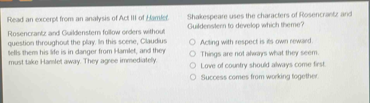 read an excerpt from an analysis of act iii of hamlet. rosencrantz and guildenstern follow orders without question throughout the play. in this scene, claudius tells them his life is in danger from hamlet, and they must take hamlet away. they agree immediately. shakespeare uses the characters of rosencrantz and guildenstern to develop which theme? acting with respect is its own reward. things are not always what they seem. love of country should always come first. success comes from working together.
