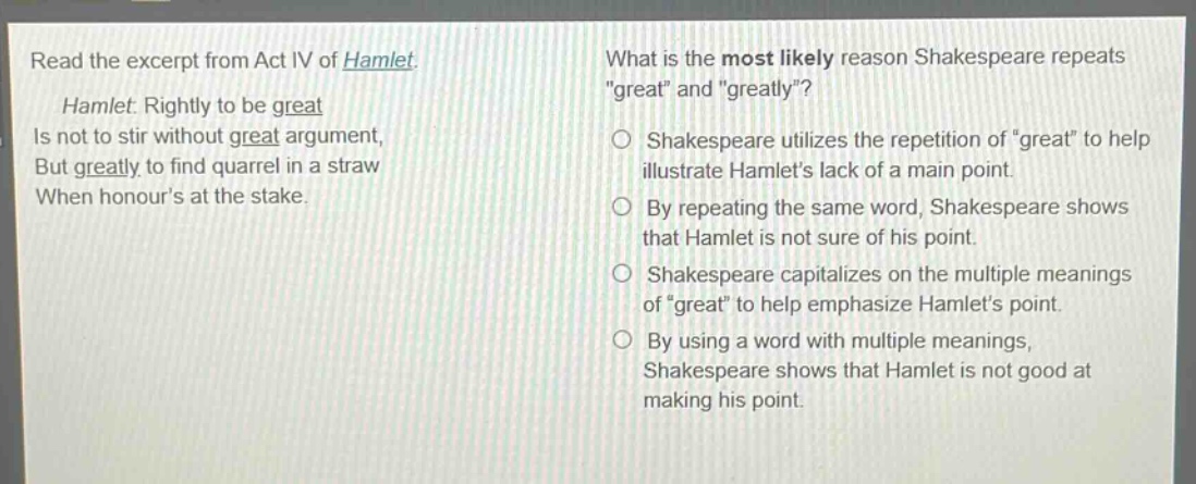 read the excerpt from act iv of hamlet. hamlet: rightly to be great is not to stir without great argument, but greatly to find quarrel in a straw when honours at the stake. what is the most likely reason shakespeare repeats \great\ and \greatly\? shakespeare utilizes the repetition of \great\ to help illustrate hamlets lack of a main point. by repeating the same word, shakespeare shows that hamlet is not sure of his point. shakespeare capitalizes on the multiple meanings of \great\ to help emphasize hamlets point. by using a word with multiple meanings, shakespeare shows that hamlet is not good at making his point.