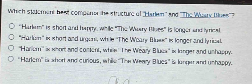 which statement best compares the structure of \harlem\ and \the weary blues\?\n\harlem\ is short and happy, while \the weary blues\ is longer and lyrical.\n\harlem\ is short and urgent, while \the weary blues\ is longer and lyrical.\n\harlem\ is short and content, while \the weary blues\ is longer and unhappy.\n\harlem\ is short and curious, while \the weary blues\ is longer and unhappy.