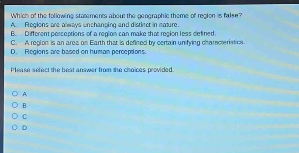 which of the following statements about the geographic theme of region is false? a. regions are always unchanging and distinct in nature. b. different perceptions of a region can make that region less defined. c. a region is an area on earth that is defined by certain unifying characteristics. d. regions are based on human perceptions. please select the best answer from the choices provided. o a o b o c o d