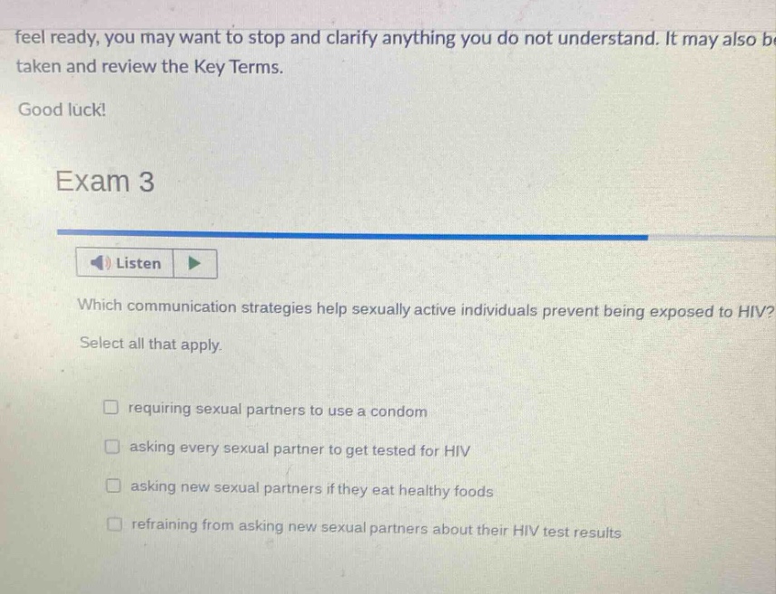 feel ready, you may want to stop and clarify anything you do not understand. it may also be taken and review the key terms. good luck! exam 3 listen which communication strategies help sexually active individuals prevent being exposed to hiv? select all that apply. requiring sexual partners to use a condom asking every sexual partner to get tested for hiv asking new sexual partners if they eat healthy foods refraining from asking new sexual partners about their hiv test results
