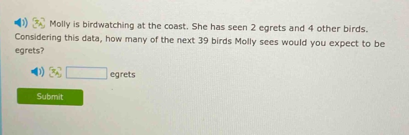 molly is birdwatching at the coast. she has seen 2 egrets and 4 other birds. considering this data, how many of the next 39 birds molly sees would you expect to be egrets? egrets