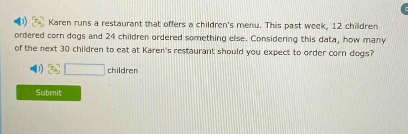 karen runs a restaurant that offers a childrens menu. this past week, 12 children ordered corn dogs and 24 children ordered something else. considering this data, how many of the next 30 children to eat at karens restaurant should you expect to order corn dogs? children