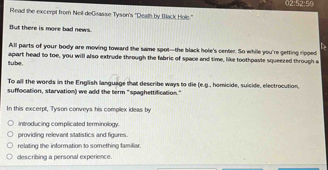 read the excerpt from neil degrasse tysons \death by black hole.\ but there is more bad news. all parts of your body are moving toward the same spot—the black holes center. so while youre getting ripped apart head to toe, you will also extrude through the fabric of space and time, like toothpaste squeezed through a tube. to all the words in the english language that describe ways to die (e.g., homicide, suicide, electrocution, suffocation, starvation) we add the term \spaghettification.\ in this excerpt, tyson conveys his complex ideas by introducing complicated terminology. providing relevant statistics and figures. relating the information to something familiar. describing a personal experience.