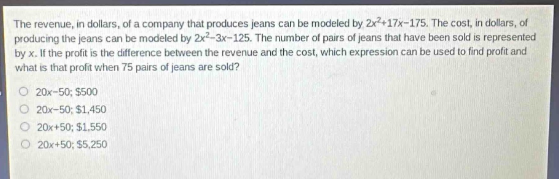 the revenue, in dollars, of a company that produces jeans can be modeled by 2x²+17x - 175. the cost, in dollars, of producing the jeans can be modeled by 2x² - 3x - 125. the number of pairs of jeans that have been sold is represented by x. if the profit is the difference between the revenue and the cost, which expression can be used to find profit and what is that profit when 75 pairs of jeans are sold? 20x - 50; $500 20x - 50; $1,450 20x + 50; $1,550 20x + 50; $5,250