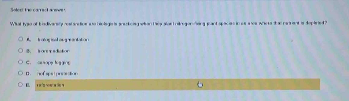 select the correct answer. what type of biodiversity restoration are biologists practicing when they plant nitrogen - fixing plant species in an area where that nutrient is depleted? a. biological augmentation b. bioremediation c. canopy fogging d. hot spot protection e. reforestation
