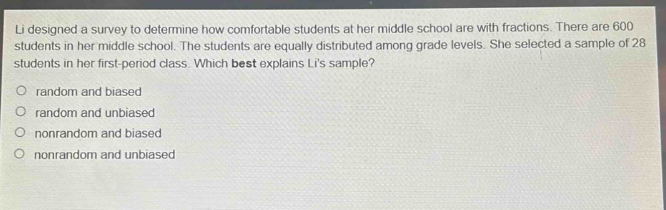 li designed a survey to determine how comfortable students at her middle school are with fractions. there are 600 students in her middle school. the students are equally distributed among grade levels. she selected a sample of 28 students in her first - period class. which best explains lis sample? random and biased random and unbiased nonrandom and biased nonrandom and unbiased
