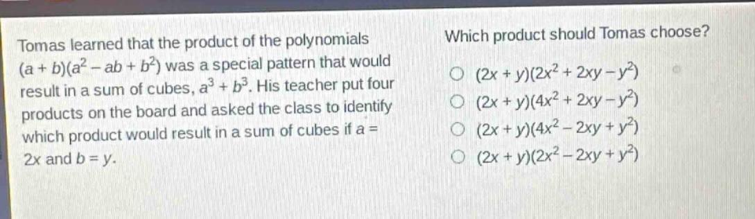 tomas learned that the product of the polynomials (a + b)(a² - ab + b²) was a special pattern that would result in a sum of cubes, a³ + b³. his teacher put four products on the board and asked the class to identify which product would result in a sum of cubes if a = 2x and b = y. which product should tomas choose? (2x + y)(2x² + 2xy - y²) (2x + y)(4x² + 2xy - y²) (2x + y)(4x² - 2xy + y²) (2x + y)(2x² - 2xy + y²)