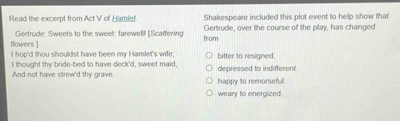 read the excerpt from act v of hamlet. gertrude: sweets to the sweet: farewell! scattering flowers. i hopd thou shouldst have been my hamlets wife; i thought thy bride - bed to have deckd, sweet maid, and not have strewd thy grave. shakespeare included this plot event to help show that gertrude, over the course of the play, has changed from bitter to resigned. depressed to indifferent. happy to remorseful. weary to energized.
