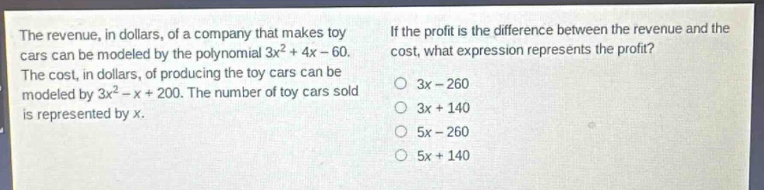 the revenue, in dollars, of a company that makes toy cars can be modeled by the polynomial 3x² + 4x - 60. the cost, in dollars, of producing the toy cars can be modeled by 3x² - x + 200. the number of toy cars sold is represented by x. if the profit is the difference between the revenue and the cost, what expression represents the profit? 3x - 260 3x + 140 5x - 260 5x + 140
