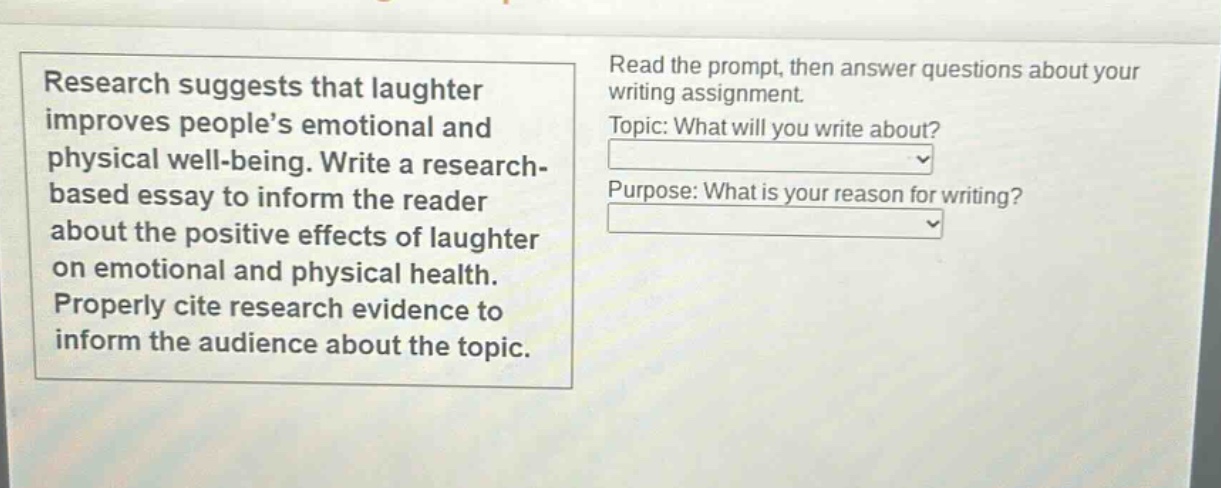 research suggests that laughter improves people’s emotional and physical well - being. write a research - based essay to inform the reader about the positive effects of laughter on emotional and physical health. properly cite research evidence to inform the audience about the topic. read the prompt, then answer questions about your writing assignment. topic: what will you write about? purpose: what is your reason for writing?