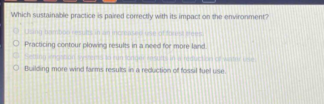 which sustainable practice is paired correctly with its impact on the environment? using bamboo results in an increased use of forest trees. practicing contour plowing results in a need for more land. setting irrigation systems to run longer results in a reduction of water use. building more wind farms results in a reduction of fossil fuel use.