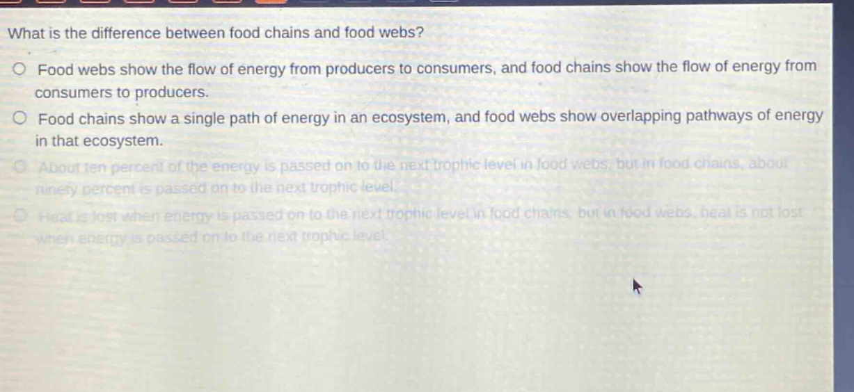 what is the difference between food chains and food webs?\nfood webs show the flow of energy from producers to consumers, and food chains show the flow of energy from consumers to producers.\nfood chains show a single path of energy in an ecosystem, and food webs show overlapping pathways of energy in that ecosystem.\nabout ten percent of the energy is passed on to the next trophic level in food webs, but in food chains, about ninety percent is passed on to the next trophic level.\nheat is lost when energy is passed on to the next trophic level in food chains, but in food webs, heat is not lost when energy is passed on to the next trophic level.