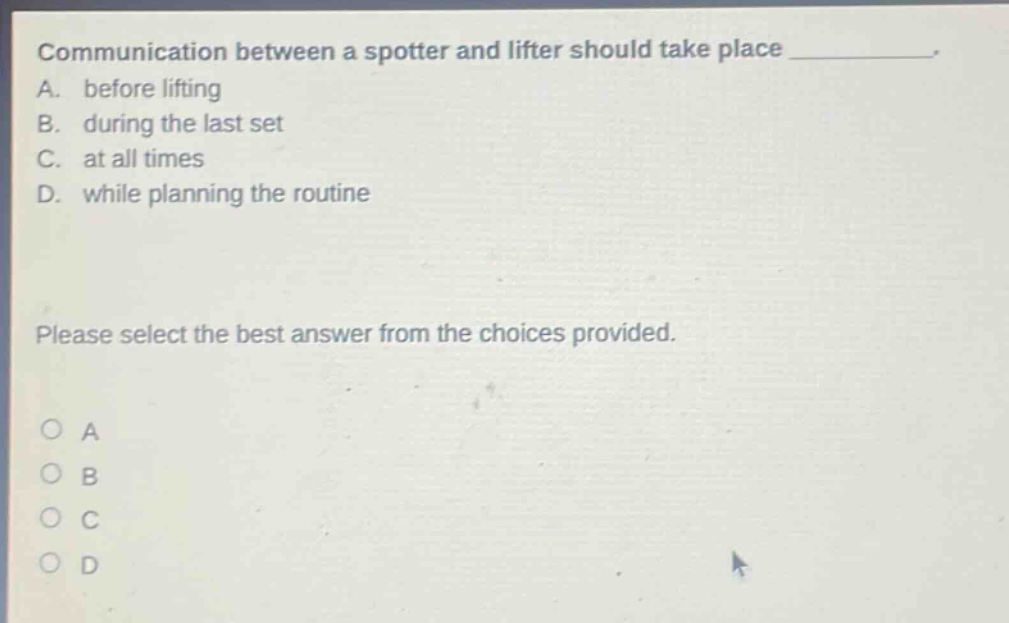communication between a spotter and lifter should take place __________. a. before lifting b. during the last set c. at all times d. while planning the routine please select the best answer from the choices provided. o a o b o c o d