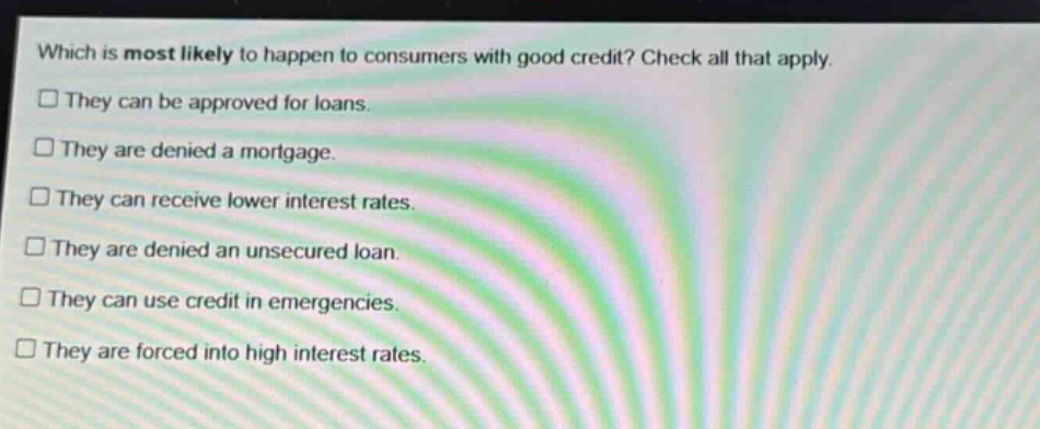 which is most likely to happen to consumers with good credit? check all that apply. they can be approved for loans. they are denied a mortgage. they can receive lower interest rates. they are denied an unsecured loan. they can use credit in emergencies. they are forced into high interest rates.