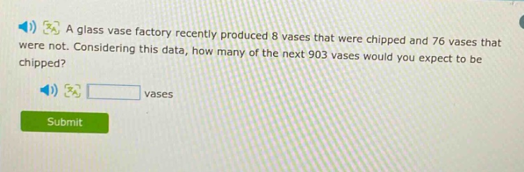 a glass vase factory recently produced 8 vases that were chipped and 76 vases that were not. considering this data, how many of the next 903 vases would you expect to be chipped? vases