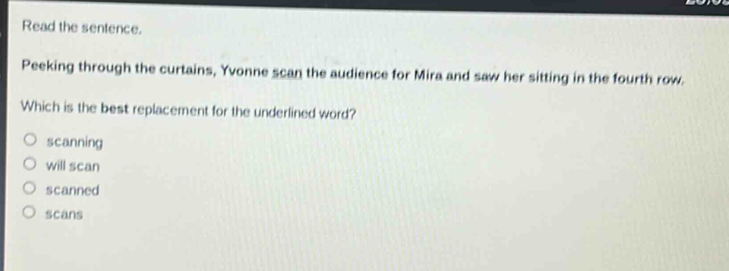 read the sentence. peeking through the curtains, yvonne scan the audience for mira and saw her sitting in the fourth row. which is the best replacement for the underlined word? scanning will scan scanned scans