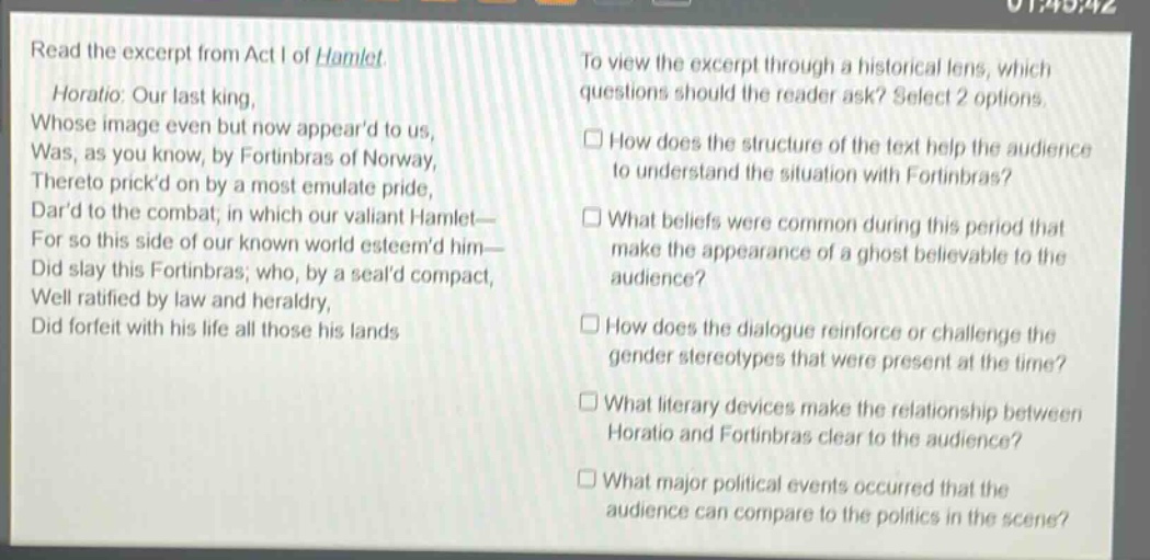 read the excerpt from act i of hamlet. horatio: our last king, whose image even but now appeard to us, was, as you know, by fortinbras of norway, thereto prickd on by a most emulate pride, dard to the combat; in which our valiant hamlet— for so this side of our known world esteemd him— did slay this fortinbras; who, by a seald compact, well ratified by law and heraldry, did forfeit with his life all those his lands to view the excerpt through a historical lens, which questions should the reader ask? select 2 options. how does the structure of the text help the audience to understand the situation with fortinbras? what beliefs were common during this period that make the appearance of a ghost believable to the audience? how does the dialogue reinforce or challenge the gender stereotypes that were present at the time? what literary devices make the relationship between horatio and fortinbras clear to the audience? what major political events occurred that the audience can compare to the politics in the scene?