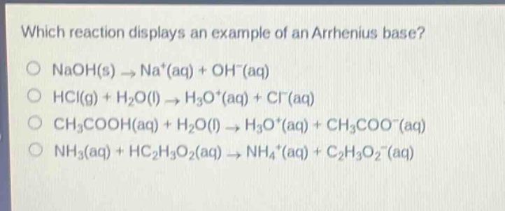 which reaction displays an example of an arrhenius base?\no naoh(s) → na+(aq) + oh−(aq)\no hcl(g) + h2o(l) → h3o+(aq) + cl−(aq)\no ch3cooh(aq) + h2o(l) → h3o+(aq) + ch3coo−(aq)\no nh3(aq) + hc2h3o2(aq) → nh4+(aq) + c2h3o2−(aq)