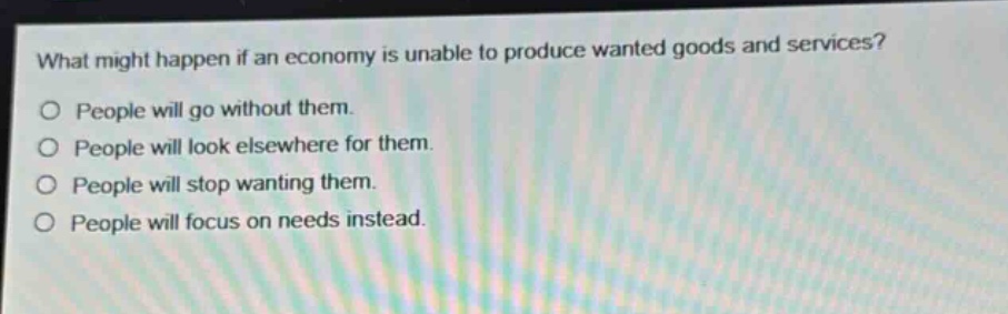 what might happen if an economy is unable to produce wanted goods and services?\no people will go without them.\no people will look elsewhere for them.\no people will stop wanting them.\no people will focus on needs instead.