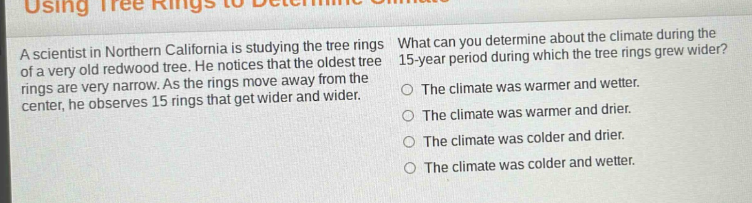 a scientist in northern california is studying the tree rings of a very old redwood tree. he notices that the oldest tree rings are very narrow. as the rings move away from the center, he observes 15 rings that get wider and wider. what can you determine about the climate during the 15 - year period during which the tree rings grew wider? the climate was warmer and wetter. the climate was warmer and drier. the climate was colder and drier. the climate was colder and wetter.