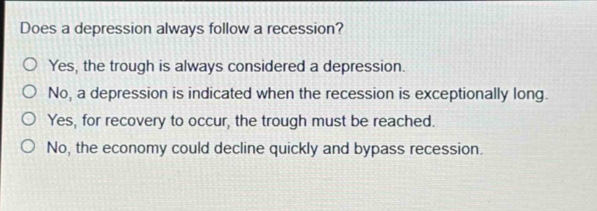 does a depression always follow a recession?\no yes, the trough is always considered a depression.\no no, a depression is indicated when the recession is exceptionally long.\no yes, for recovery to occur, the trough must be reached.\no no, the economy could decline quickly and bypass recession.