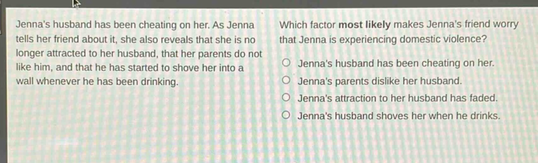 jennas husband has been cheating on her. as jenna tells her friend about it, she also reveals that she is no longer attracted to her husband, that her parents do not like him, and that he has started to shove her into a wall whenever he has been drinking. which factor most likely makes jennas friend worry that jenna is experiencing domestic violence? jennas husband has been cheating on her. jennas parents dislike her husband. jennas attraction to her husband has faded. jennas husband shoves her when he drinks.