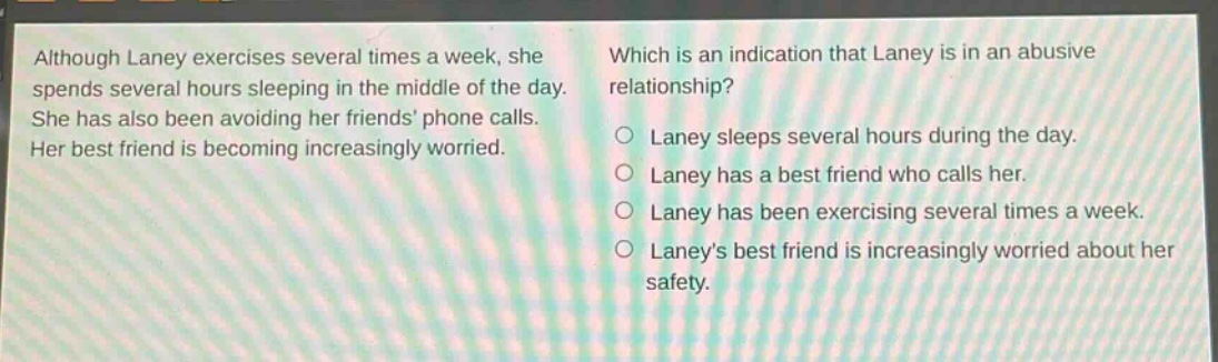 although laney exercises several times a week, she spends several hours sleeping in the middle of the day. she has also been avoiding her friends’ phone calls. her best friend is becoming increasingly worried. which is an indication that laney is in an abusive relationship? laney sleeps several hours during the day. laney has a best friend who calls her. laney has been exercising several times a week. laney’s best friend is increasingly worried about her safety.