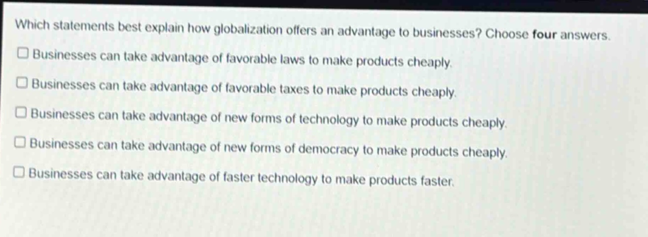 which statements best explain how globalization offers an advantage to businesses? choose four answers. businesses can take advantage of favorable laws to make products cheaply. businesses can take advantage of favorable taxes to make products cheaply. businesses can take advantage of new forms of technology to make products cheaply. businesses can take advantage of new forms of democracy to make products cheaply. businesses can take advantage of faster technology to make products faster.