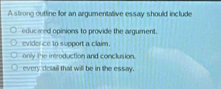 a strong outline for an argumentative essay should include\n○ educated opinions to provide the argument.\n○ evidence to support a claim.\n○ only the introduction and conclusion.\n○ every detail that will be in the essay.