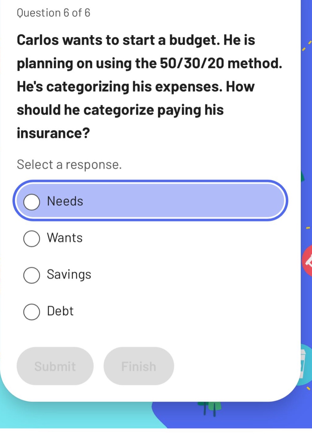 question 6 of 6 carlos wants to start a budget. he is planning on using the 50/30/20 method. hes categorizing his expenses. how should he categorize paying his insurance? select a response. needs wants savings debt