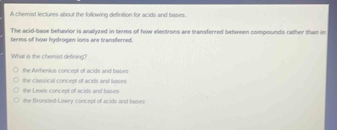 a chemist lectures about the following definition for acids and bases. the acid - base behavior is analyzed in terms of how electrons are transferred between compounds rather than in terms of how hydrogen ions are transferred. what is the chemist defining? the arrhenius concept of acids and bases the classical concept of acids and bases the lewis concept of acids and bases the brønsted - lowry concept of acids and bases