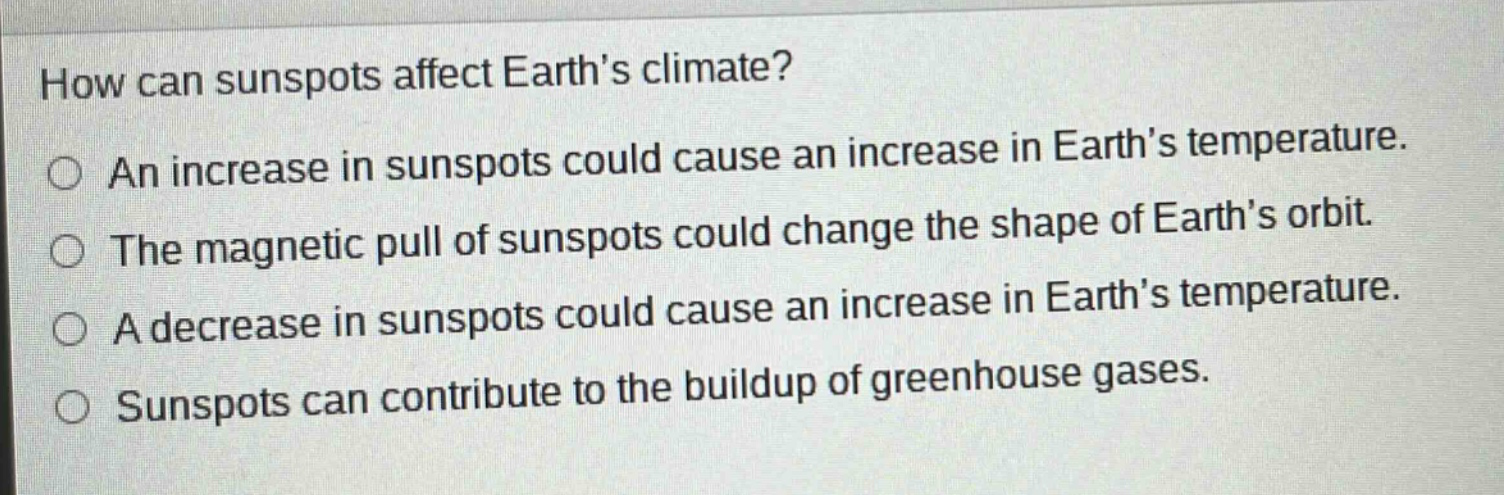 how can sunspots affect earths climate? an increase in sunspots could cause an increase in earths temperature. the magnetic pull of sunspots could change the shape of earths orbit. a decrease in sunspots could cause an increase in earths temperature. sunspots can contribute to the buildup of greenhouse gases.
