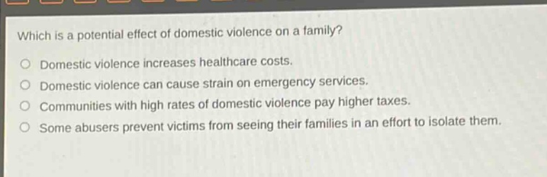 which is a potential effect of domestic violence on a family?\ndomestic violence increases healthcare costs.\ndomestic violence can cause strain on emergency services.\ncommunities with high rates of domestic violence pay higher taxes.\nsome abusers prevent victims from seeing their families in an effort to isolate them.