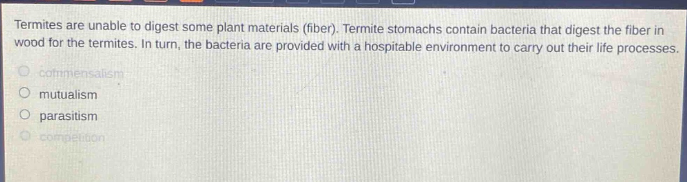 termites are unable to digest some plant materials (fiber). termite stomachs contain bacteria that digest the fiber in wood for the termites. in turn, the bacteria are provided with a hospitable environment to carry out their life processes. commensalism mutualism parasitism competition