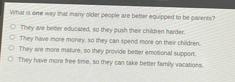 what is one way that many older people are better equipped to be parents?\no they are better educated, so they push their children harder.\no they have more money, so they can spend more on their children.\no they are more mature, so they provide better emotional support.\no they have more free time, so they can take better family vacations.
