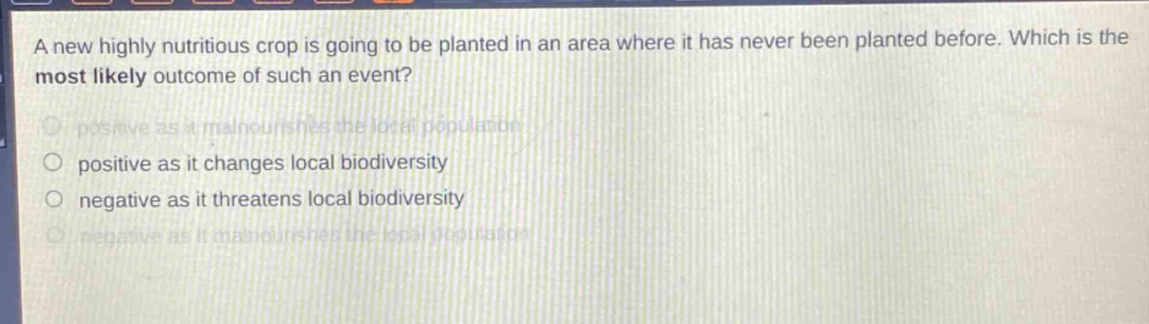 a new highly nutritious crop is going to be planted in an area where it has never been planted before. which is the most likely outcome of such an event? positive as it malnourishes the local population positive as it changes local biodiversity negative as it threatens local biodiversity negative as it malnourishes the local population