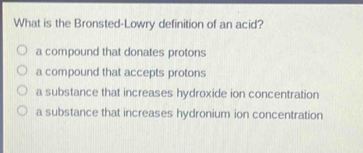 what is the bronsted - lowry definition of an acid? a compound that donates protons a compound that accepts protons a substance that increases hydroxide ion concentration a substance that increases hydronium ion concentration