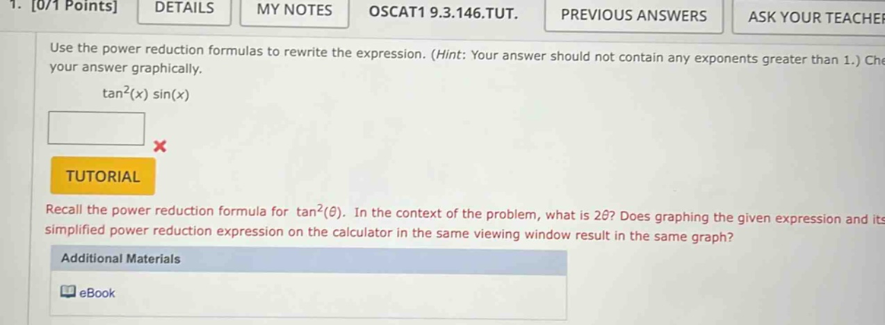 1. 0/1 points details my notes oscat1 9.3.146.tut. previous answers ask your teacher use the power reduction formulas to rewrite the expression. (hint: your answer should not contain any exponents greater than 1.) check your answer graphically. tan²(x) sin(x) tutorial recall the power reduction formula for tan²(θ). in the context of the problem, what is 2θ? does graphing the given expression and its simplified power reduction expression on the calculator in the same viewing window result in the same graph? additional materials ebook