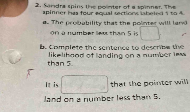 2. sandra spins the pointer of a spinner. the spinner has four equal sections labeled 1 to 4. a. the probability that the pointer will land on a number less than 5 is. b. complete the sentence to describe the likelihood of landing on a number less than 5. it is that the pointer will land on a number less than 5.