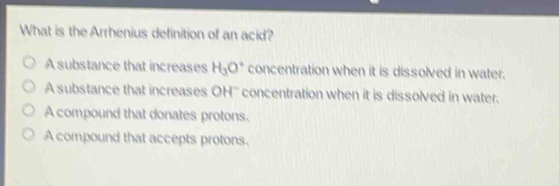 what is the arrhenius definition of an acid? a substance that increases h3o+ concentration when it is dissolved in water. a substance that increases oh− concentration when it is dissolved in water. a compound that donates protons. a compound that accepts protons.