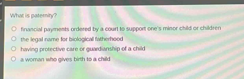 what is paternity?\no financial payments ordered by a court to support ones minor child or children\no the legal name for biological fatherhood\no having protective care or guardianship of a child\no a woman who gives birth to a child
